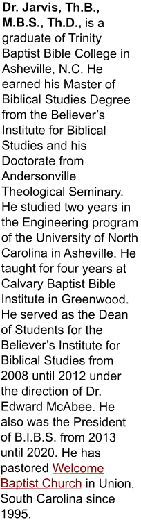 Dr. Jarvis, Th.B., M.B.S., Th.D., is a graduate of Trinity Baptist Bible College in Asheville, N.C. He earned his Master of Biblical Studies Degree from the Believer’s Institute for Biblical Studies and his Doctorate from Andersonville Theological Seminary. He studied two years in the Engineering program of the University of North Carolina in Asheville. He taught for four years at Calvary Baptist Bible Institute in Greenwood. He served as the Dean of Students for the Believer’s Institute for Biblical Studies from 2008 until 2012 under the direction of Dr. Edward McAbee. He also was the President of B.I.B.S. from 2013 until 2020. He has pastored Welcome Baptist Church in Union, South Carolina since 1995.